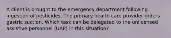 A client is brought to the emergency department following ingestion of pesticides. The primary health care provider orders gastric suction. Which task can be delegated to the unlicensed assistive personnel (UAP) in this situation?