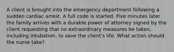 A client is brought into the emergency department following a sudden cardiac arrest. A full code is started. Five minutes later the family arrives with a durable power of attorney signed by the client requesting that no extraordinary measures be taken, including intubation, to save the client's life. What action should the nurse take?