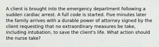 A client is brought into the emergency department following a sudden cardiac arrest. A full code is started. Five minutes later the family arrives with a durable power of attorney signed by the client requesting that no extraordinary measures be take, including intubation, to save the client's life. What action should the nurse take?