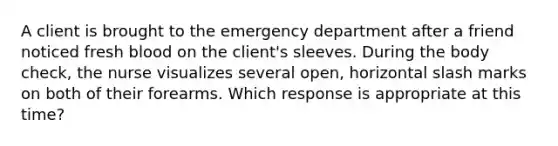 A client is brought to the emergency department after a friend noticed fresh blood on the client's sleeves. During the body check, the nurse visualizes several open, horizontal slash marks on both of their forearms. Which response is appropriate at this time?