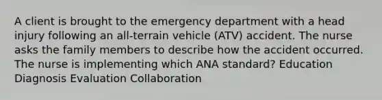 A client is brought to the emergency department with a head injury following an all-terrain vehicle (ATV) accident. The nurse asks the family members to describe how the accident occurred. The nurse is implementing which ANA standard? Education Diagnosis Evaluation Collaboration