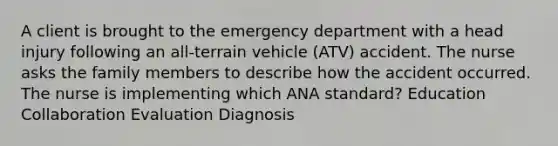 A client is brought to the emergency department with a head injury following an all-terrain vehicle (ATV) accident. The nurse asks the family members to describe how the accident occurred. The nurse is implementing which ANA standard? Education Collaboration Evaluation Diagnosis