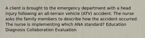 A client is brought to the emergency department with a head injury following an all-terrain vehicle (ATV) accident. The nurse asks the family members to describe how the accident occurred. The nurse is implementing which ANA standard? Education Diagnosis Collaboration Evaluation