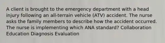 A client is brought to the emergency department with a head injury following an all-terrain vehicle (ATV) accident. The nurse asks the family members to describe how the accident occurred. The nurse is implementing which ANA standard? Collaboration Education Diagnosis Evaluation