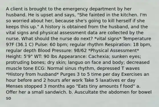 A client is brought to the emergency department by her husband. He is upset and says, "She fainted in the kitchen. I'm so worried about her, because she's going to kill herself if she keeps this up." A history is obtained from the husband, and the vital signs and physical assessment data are collected by the nurse. What should the nurse do next? *vital signs* Temperature 97F (36.1 C) Pulse: 60 bpm; regular rhythm Respiration: 18 bpm, regular depth Blood Pressure: 98/62 *Physical Assessment* Height: 5'9" WT: 90 lbs Appearance: Cachexia; sunken eyes; protruding bones; dry skin; languo on face and body; decreased muscle tone ECG: Normal sinus rhythm, depressed T waves *History from husband* Purges 3 to 5 time per day Exercises an hour before and 2 hours afer work Take 5 laxatives er day Menses stopped 3 months ago "Eats tiny amounts f food" a. Offer her a small sandwich. b. Auscultate the abdomen for bowel so