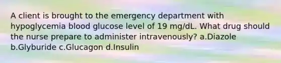 A client is brought to the emergency department with hypoglycemia blood glucose level of 19 mg/dL. What drug should the nurse prepare to administer intravenously? a.Diazole b.Glyburide c.Glucagon d.Insulin