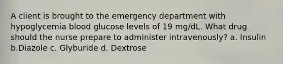 A client is brought to the emergency department with hypoglycemia blood glucose levels of 19 mg/dL. What drug should the nurse prepare to administer intravenously? a. Insulin b.Diazole c. Glyburide d. Dextrose