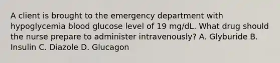 A client is brought to the emergency department with hypoglycemia blood glucose level of 19 mg/dL. What drug should the nurse prepare to administer intravenously? A. Glyburide B. Insulin C. Diazole D. Glucagon