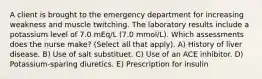 A client is brought to the emergency department for increasing weakness and muscle twitching. The laboratory results include a potassium level of 7.0 mEq/L (7.0 mmol/L). Which assessments does the nurse make? (Select all that apply). A) History of liver disease. B) Use of salt substituet. C) Use of an ACE inhibitor. D) Potassium-sparing diuretics. E) Prescription for insulin