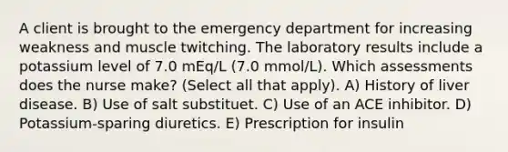 A client is brought to the emergency department for increasing weakness and muscle twitching. The laboratory results include a potassium level of 7.0 mEq/L (7.0 mmol/L). Which assessments does the nurse make? (Select all that apply). A) History of liver disease. B) Use of salt substituet. C) Use of an ACE inhibitor. D) Potassium-sparing diuretics. E) Prescription for insulin