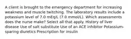 A client is brought to the emergency department for increasing weakness and muscle twitching. The laboratory results include a potassium level of 7.0 mEq/L (7.0 mmol/L). Which assessments does the nurse make? Select all that apply. History of liver disease Use of salt substitute Use of an ACE inhibitor Potassium-sparing diuretics Prescription for insulin