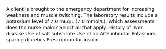 A client is brought to the emergency department for increasing weakness and muscle twitching. The laboratory results include a potassium level of 7.0 mEq/L (7.0 mmol/L). Which assessments does the nurse make? Select all that apply. History of liver disease Use of salt substitute Use of an ACE inhibitor Potassium-sparing diuretics Prescription for insulin