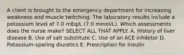 A client is brought to the emergency department for increasing weakness and muscle twitching. The laboratory results include a potassium level of 7.0 mEq/L (7.0 mmol/L). Which assessments does the nurse make? SELECT ALL THAT APPLY. A. History of liver disease B. Use of salt substitute C. Use of an ACE inhibitor D. Potassium-sparing diuretics E. Prescription for insulin