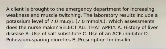 A client is brought to the emergency department for increasing weakness and muscle twitching. The laboratory results include a potassium level of 7.0 mEq/L (7.0 mmol/L). Which assessments does the nurse make? SELECT ALL THAT APPLY. A. History of liver disease B. Use of salt substitute C. Use of an ACE inhibitor D. Potassium-sparing diuretics E. Prescription for insulin