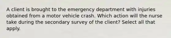 A client is brought to the emergency department with injuries obtained from a motor vehicle crash. Which action will the nurse take during the secondary survey of the client? Select all that apply.