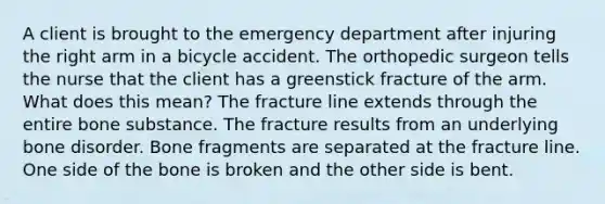 A client is brought to the emergency department after injuring the right arm in a bicycle accident. The orthopedic surgeon tells the nurse that the client has a greenstick fracture of the arm. What does this mean? The fracture line extends through the entire bone substance. The fracture results from an underlying bone disorder. Bone fragments are separated at the fracture line. One side of the bone is broken and the other side is bent.