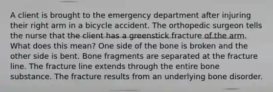 A client is brought to the emergency department after injuring their right arm in a bicycle accident. The orthopedic surgeon tells the nurse that the client has a greenstick fracture of the arm. What does this mean? One side of the bone is broken and the other side is bent. Bone fragments are separated at the fracture line. The fracture line extends through the entire bone substance. The fracture results from an underlying bone disorder.