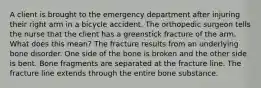 A client is brought to the emergency department after injuring their right arm in a bicycle accident. The orthopedic surgeon tells the nurse that the client has a greenstick fracture of the arm. What does this mean? The fracture results from an underlying bone disorder. One side of the bone is broken and the other side is bent. Bone fragments are separated at the fracture line. The fracture line extends through the entire bone substance.