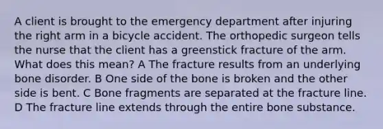 A client is brought to the emergency department after injuring the right arm in a bicycle accident. The orthopedic surgeon tells the nurse that the client has a greenstick fracture of the arm. What does this mean? A The fracture results from an underlying bone disorder. B One side of the bone is broken and the other side is bent. C Bone fragments are separated at the fracture line. D The fracture line extends through the entire bone substance.