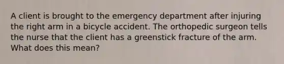 A client is brought to the emergency department after injuring the right arm in a bicycle accident. The orthopedic surgeon tells the nurse that the client has a greenstick fracture of the arm. What does this mean?