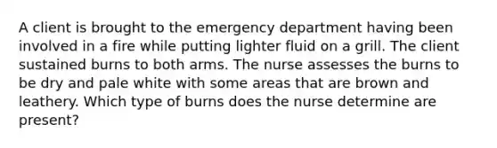 A client is brought to the emergency department having been involved in a fire while putting lighter fluid on a grill. The client sustained burns to both arms. The nurse assesses the burns to be dry and pale white with some areas that are brown and leathery. Which type of burns does the nurse determine are present?