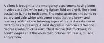 A client is brought to the emergency department having been involved in a fire while putting lighter fluid on a grill. The client sustained burns to both arms. The nurse assesses the burns to be dry and pale white with some areas that are brown and leathery. Which of the following types of burns does the nurse determine are present? A. First degree (superficial) B. Second degree (partial thickness) C. Third degree (full thickness) D. Fourth degree (full thickness that includes fat, fascia, muscle, and/or bone)