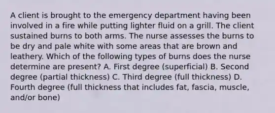 A client is brought to the emergency department having been involved in a fire while putting lighter fluid on a grill. The client sustained burns to both arms. The nurse assesses the burns to be dry and pale white with some areas that are brown and leathery. Which of the following types of burns does the nurse determine are present? A. First degree (superficial) B. Second degree (partial thickness) C. Third degree (full thickness) D. Fourth degree (full thickness that includes fat, fascia, muscle, and/or bone)