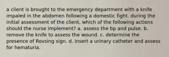 a client is brought to the emergency department with a knife impaled in the abdomen following a domestic fight. during the initial assessment of the client, which of the following actions should the nurse implement? a. assess the bp and pulse. b. remove the knife to assess the wound. c. determine the presence of Rovsing sign. d. insert a urinary catheter and assess for hematuria.