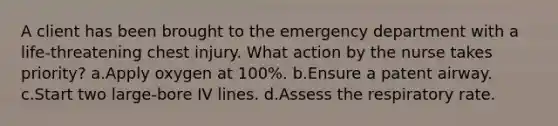 A client has been brought to the emergency department with a life-threatening chest injury. What action by the nurse takes priority? a.Apply oxygen at 100%. b.Ensure a patent airway. c.Start two large-bore IV lines. d.Assess the respiratory rate.