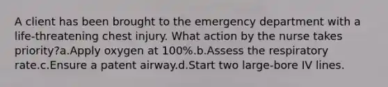 A client has been brought to the emergency department with a life-threatening chest injury. What action by the nurse takes priority?a.Apply oxygen at 100%.b.Assess the respiratory rate.c.Ensure a patent airway.d.Start two large-bore IV lines.