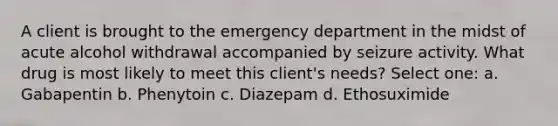 A client is brought to the emergency department in the midst of acute alcohol withdrawal accompanied by seizure activity. What drug is most likely to meet this client's needs? Select one: a. Gabapentin b. Phenytoin c. Diazepam d. Ethosuximide