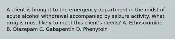 A client is brought to the emergency department in the midst of acute alcohol withdrawal accompanied by seizure activity. What drug is most likely to meet this client's needs? A. Ethosuximide B. Diazepam C. Gabapentin D. Phenytoin