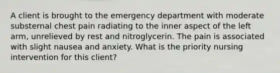 A client is brought to the emergency department with moderate substernal chest pain radiating to the inner aspect of the left arm, unrelieved by rest and nitroglycerin. The pain is associated with slight nausea and anxiety. What is the priority nursing intervention for this client?