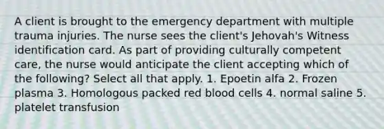 A client is brought to the emergency department with multiple trauma injuries. The nurse sees the client's Jehovah's Witness identification card. As part of providing culturally competent care, the nurse would anticipate the client accepting which of the following? Select all that apply. 1. Epoetin alfa 2. Frozen plasma 3. Homologous packed red blood cells 4. normal saline 5. platelet transfusion