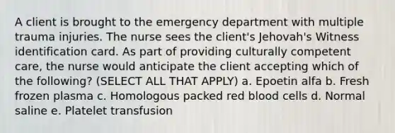 A client is brought to the emergency department with multiple trauma injuries. The nurse sees the client's Jehovah's Witness identification card. As part of providing culturally competent care, the nurse would anticipate the client accepting which of the following? (SELECT ALL THAT APPLY) a. Epoetin alfa b. Fresh frozen plasma c. Homologous packed red blood cells d. Normal saline e. Platelet transfusion