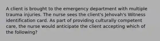 A client is brought to the emergency department with multiple trauma injuries. The nurse sees the client's Jehovah's Witness identification card. As part of providing culturally competent care, the nurse would anticipate the client accepting which of the following?