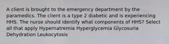 A client is brought to the emergency department by the paramedics. The client is a type 2 diabetic and is experiencing HHS. The nurse should identify what components of HHS? Select all that apply Hypernatremia Hyperglycemia Glycosuria Dehydration Leukocytosis