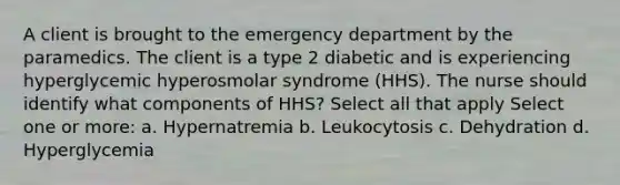 A client is brought to the emergency department by the paramedics. The client is a type 2 diabetic and is experiencing hyperglycemic hyperosmolar syndrome (HHS). The nurse should identify what components of HHS? Select all that apply Select one or more: a. Hypernatremia b. Leukocytosis c. Dehydration d. Hyperglycemia