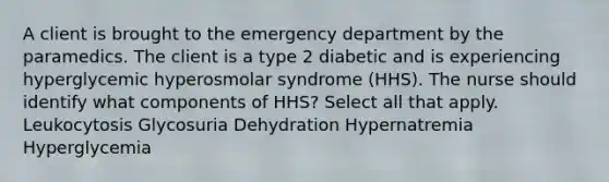 A client is brought to the emergency department by the paramedics. The client is a type 2 diabetic and is experiencing hyperglycemic hyperosmolar syndrome (HHS). The nurse should identify what components of HHS? Select all that apply. Leukocytosis Glycosuria Dehydration Hypernatremia Hyperglycemia