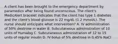 A client has been brought to the emergency department by paramedics after being found unconscious. The client's MedicAlert bracelet indicates that the client has type 1 diabetes and the client's blood glucose is 22 mg/dL (1.2 mmol/L). The nurse should anticipate what intervention? A. IV administration of 50% dextrose in water B. Subcutaneous administration of 10 units of Humalog C. Subcutaneous administration of 12 to 15 units of regular insulin D. IV bolus of 5% dextrose in 0.45% NaCl