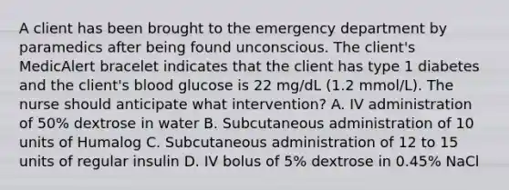 A client has been brought to the emergency department by paramedics after being found unconscious. The client's MedicAlert bracelet indicates that the client has type 1 diabetes and the client's blood glucose is 22 mg/dL (1.2 mmol/L). The nurse should anticipate what intervention? A. IV administration of 50% dextrose in water B. Subcutaneous administration of 10 units of Humalog C. Subcutaneous administration of 12 to 15 units of regular insulin D. IV bolus of 5% dextrose in 0.45% NaCl