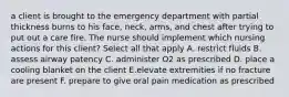 a client is brought to the emergency department with partial thickness burns to his face, neck, arms, and chest after trying to put out a care fire. The nurse should implement which nursing actions for this client? Select all that apply A. restrict fluids B. assess airway patency C. administer O2 as prescribed D. place a cooling blanket on the client E.elevate extremities if no fracture are present F. prepare to give oral pain medication as prescribed