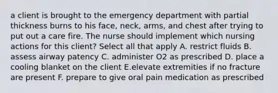 a client is brought to the emergency department with partial thickness burns to his face, neck, arms, and chest after trying to put out a care fire. The nurse should implement which nursing actions for this client? Select all that apply A. restrict fluids B. assess airway patency C. administer O2 as prescribed D. place a cooling blanket on the client E.elevate extremities if no fracture are present F. prepare to give oral pain medication as prescribed