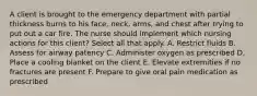 A client is brought to the emergency department with partial thickness burns to his face, neck, arms, and chest after trying to put out a car fire. The nurse should implement which nursing actions for this client? Select all that apply. A. Restrict fluids B. Assess for airway patency C. Administer oxygen as prescribed D. Place a cooling blanket on the client E. Elevate extremities if no fractures are present F. Prepare to give oral pain medication as prescribed