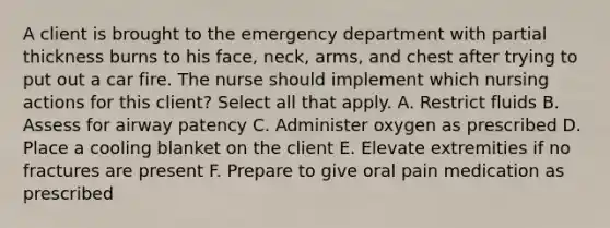 A client is brought to the emergency department with partial thickness burns to his face, neck, arms, and chest after trying to put out a car fire. The nurse should implement which nursing actions for this client? Select all that apply. A. Restrict fluids B. Assess for airway patency C. Administer oxygen as prescribed D. Place a cooling blanket on the client E. Elevate extremities if no fractures are present F. Prepare to give oral pain medication as prescribed