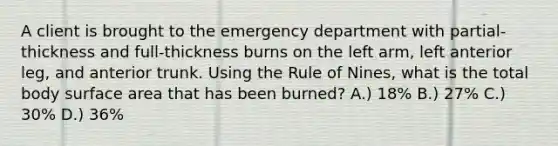 A client is brought to the emergency department with partial-thickness and full-thickness burns on the left arm, left anterior leg, and anterior trunk. Using the Rule of Nines, what is the total body surface area that has been burned? A.) 18% B.) 27% C.) 30% D.) 36%