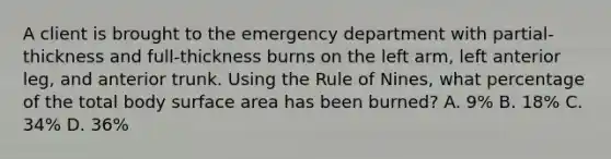 A client is brought to the emergency department with partial-thickness and full-thickness burns on the left arm, left anterior leg, and anterior trunk. Using the Rule of Nines, what percentage of the total body <a href='https://www.questionai.com/knowledge/kEtsSAPENL-surface-area' class='anchor-knowledge'>surface area</a> has been burned? A. 9% B. 18% C. 34% D. 36%