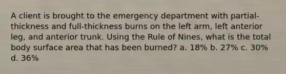 A client is brought to the emergency department with partial-thickness and full-thickness burns on the left arm, left anterior leg, and anterior trunk. Using the Rule of Nines, what is the total body surface area that has been burned? a. 18% b. 27% c. 30% d. 36%