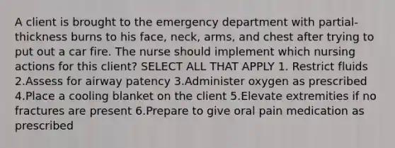 A client is brought to the emergency department with partial-thickness burns to his face, neck, arms, and chest after trying to put out a car fire. The nurse should implement which nursing actions for this client? SELECT ALL THAT APPLY 1. Restrict fluids 2.Assess for airway patency 3.Administer oxygen as prescribed 4.Place a cooling blanket on the client 5.Elevate extremities if no fractures are present 6.Prepare to give oral pain medication as prescribed