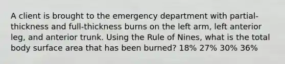 A client is brought to the emergency department with partial-thickness and full-thickness burns on the left arm, left anterior leg, and anterior trunk. Using the Rule of Nines, what is the total body surface area that has been burned? 18% 27% 30% 36%